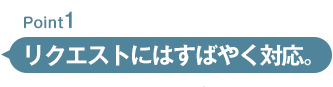 リクエストにはすばやく対応。